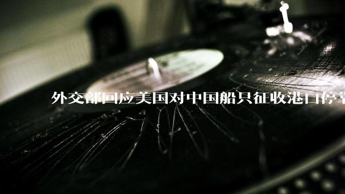外交部回应美国对中国船只征收港口停靠费，只会推高全球的海运成本，无法振兴美国的造船业，如何看待此事？